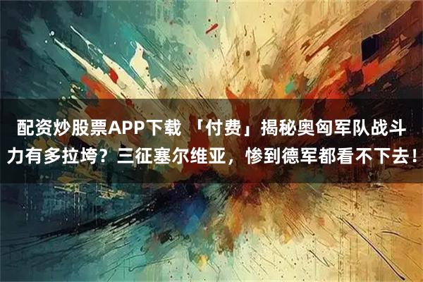 配资炒股票APP下载 「付费」揭秘奥匈军队战斗力有多拉垮？三征塞尔维亚，惨到德军都看不下去！