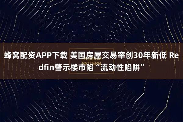 蜂窝配资APP下载 美国房屋交易率创30年新低 Redfin警示楼市陷“流动性陷阱”