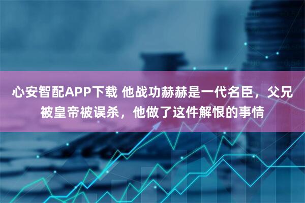 心安智配APP下载 他战功赫赫是一代名臣，父兄被皇帝被误杀，他做了这件解恨的事情