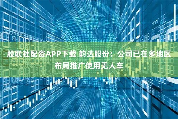 股联社配资APP下载 韵达股份：公司已在多地区布局推广使用无人车