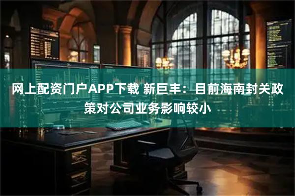 网上配资门户APP下载 新巨丰：目前海南封关政策对公司业务影响较小