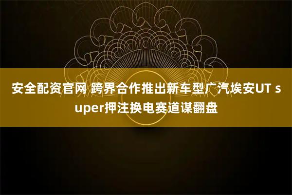 安全配资官网 跨界合作推出新车型广汽埃安UT super押注换电赛道谋翻盘
