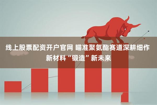 线上股票配资开户官网 瞄准聚氨酯赛道深耕细作 新材料“锻造”新未来
