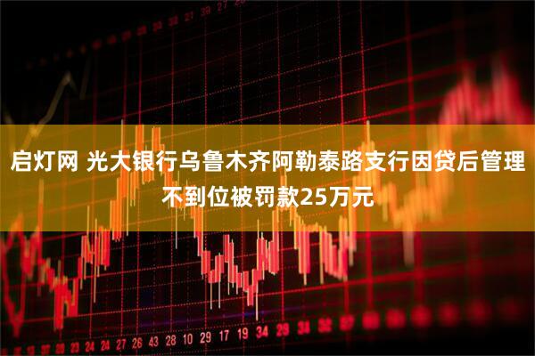 启灯网 光大银行乌鲁木齐阿勒泰路支行因贷后管理不到位被罚款25万元