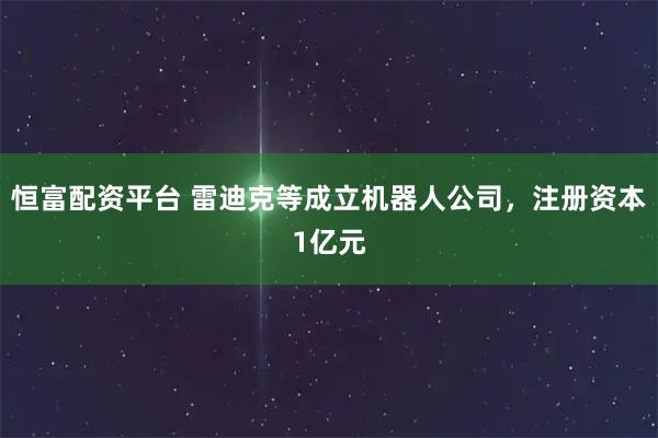 恒富配资平台 雷迪克等成立机器人公司，注册资本1亿元