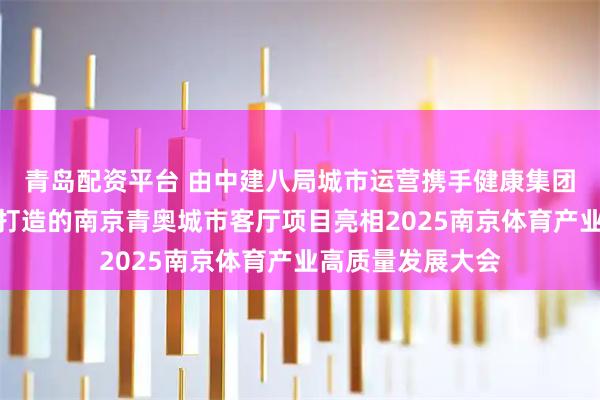 青岛配资平台 由中建八局城市运营携手健康集团、正和承邦共同打造的南京青奥城市客厅项目亮相2025南京体育产业高质量发展大会