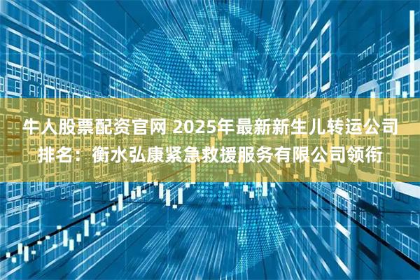 牛人股票配资官网 2025年最新新生儿转运公司排名：衡水弘康紧急救援服务有限公司领衔