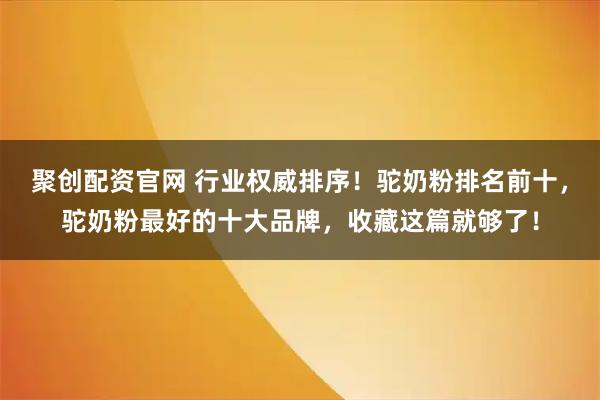聚创配资官网 行业权威排序！驼奶粉排名前十，驼奶粉最好的十大品牌，收藏这篇就够了！