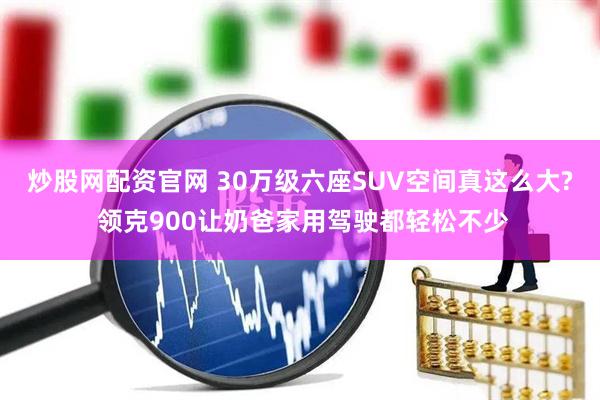 炒股网配资官网 30万级六座SUV空间真这么大? 领克900让奶爸家用驾驶都轻松不少