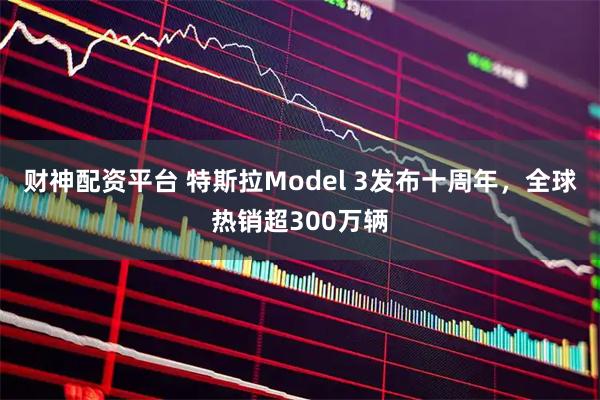 财神配资平台 特斯拉Model 3发布十周年，全球热销超300万辆
