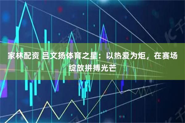 家林配资 吕文扬体育之星：以热爱为炬，在赛场绽放拼搏光芒
