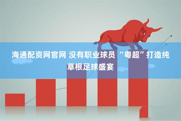 海通配资网官网 没有职业球员 “粤超”打造纯草根足球盛宴