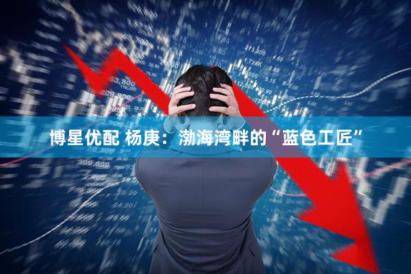 博星优配 杨庚:渤海湾畔的“蓝色工匠”
