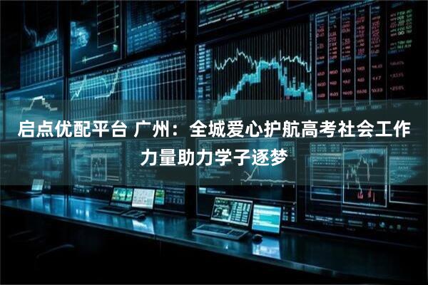 启点优配平台 广州：全城爱心护航高考社会工作力量助力学子逐梦