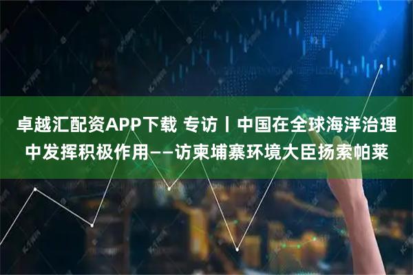 卓越汇配资APP下载 专访丨中国在全球海洋治理中发挥积极作用——访柬埔寨环境大臣扬索帕莱